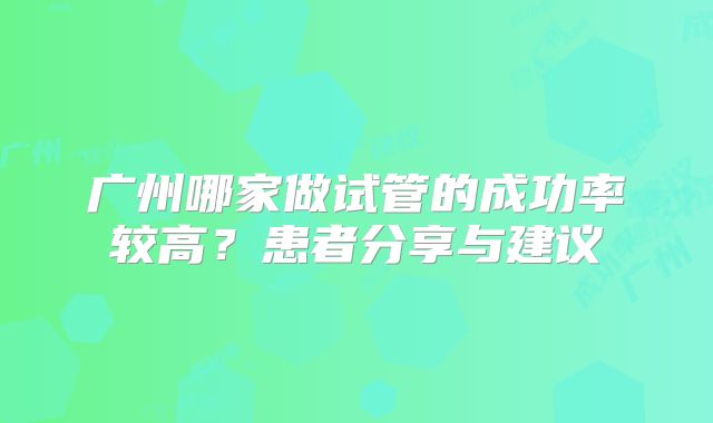 广州哪家做试管的成功率较高?患者分享与建议