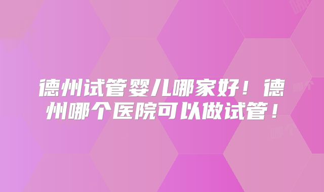 德州试管婴儿哪家好!德州哪个医院可以做试管!