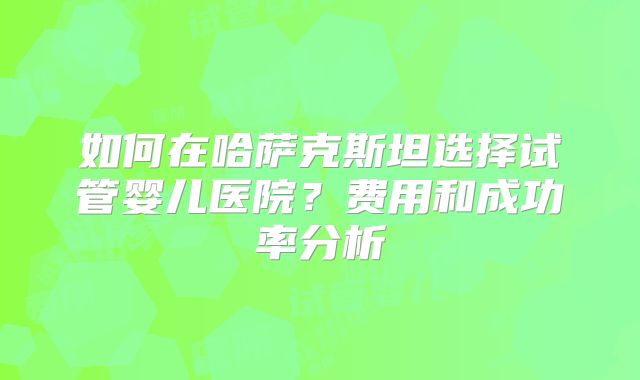 如何在哈萨克斯坦选择试管婴儿医院？费用和成功率分析