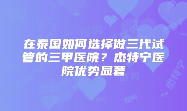 在泰国如何选择做三代试管的三甲医院?杰特宁医院优势显著