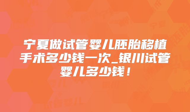 宁夏做试管婴儿胚胎移植手术多少钱一次_银川试管婴儿多少钱!