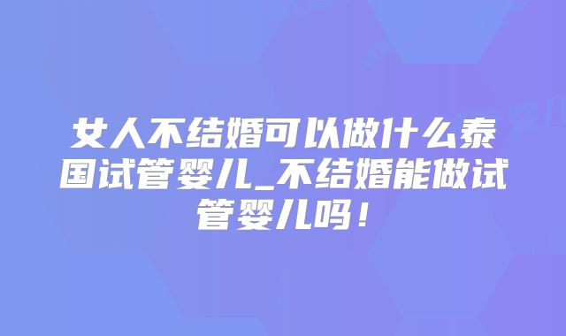 女人不结婚可以做什么泰国试管婴儿_不结婚能做试管婴儿吗！