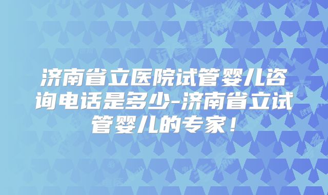 济南省立医院试管婴儿咨询电话是多少-济南省立试管婴儿的专家!