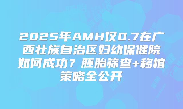 2025年AMH仅0.7在广西壮族自治区妇幼保健院如何成功?胚胎筛查+移植策略全公开