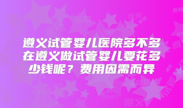遵义试管婴儿医院多不多在遵义做试管婴儿要花多少钱呢?费用因需而异