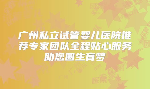 广州私立试管婴儿医院推荐专家团队全程贴心服务助您圆生育梦