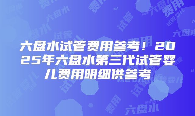 六盘水试管费用参考!2025年六盘水第三代试管婴儿费用明细供参考