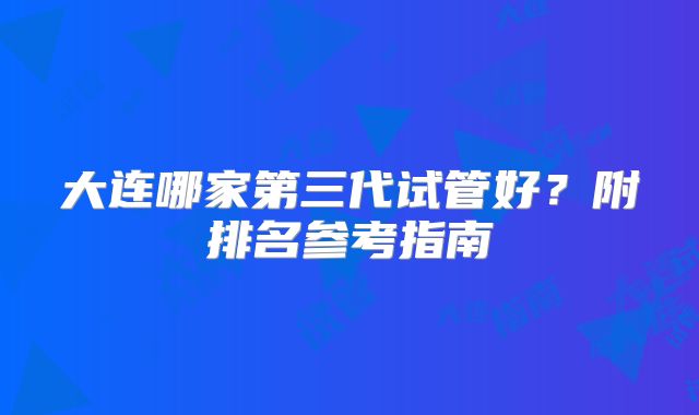 大连哪家第三代试管好?附排名参考指南