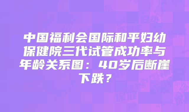 中国福利会国际和平妇幼保健院三代试管成功率与年龄关系图：40岁后断崖下跌？