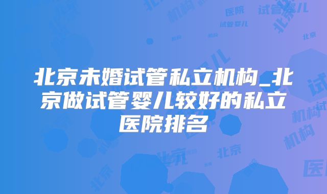 北京未婚试管私立机构_北京做试管婴儿较好的私立医院排名