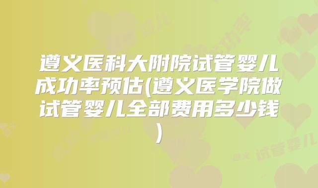 遵义医科大附院试管婴儿成功率预估(遵义医学院做试管婴儿全部费用多少钱)