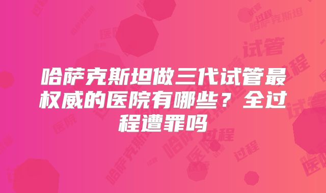 哈萨克斯坦做三代试管最权威的医院有哪些?全过程遭罪吗