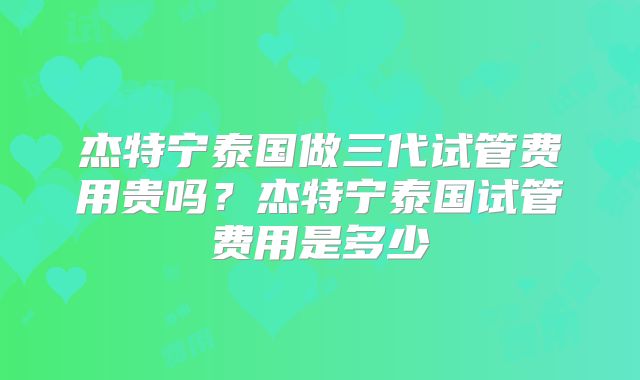 杰特宁泰国做三代试管费用贵吗？杰特宁泰国试管费用是多少
