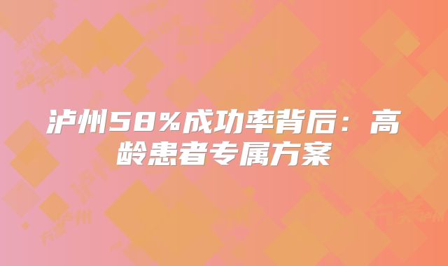 泸州58%成功率背后:高龄患者专属方案