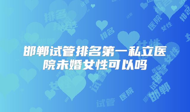 邯郸试管排名第一私立医院未婚女性可以吗