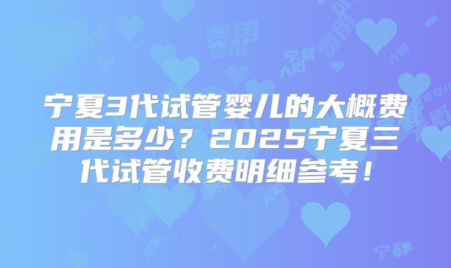 宁夏3代试管婴儿的大概费用是多少？2025宁夏三代试管收费明细参考！