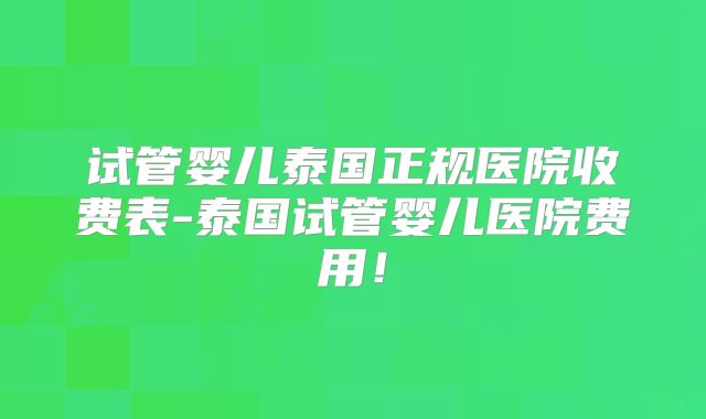 试管婴儿泰国正规医院收费表-泰国试管婴儿医院费用!