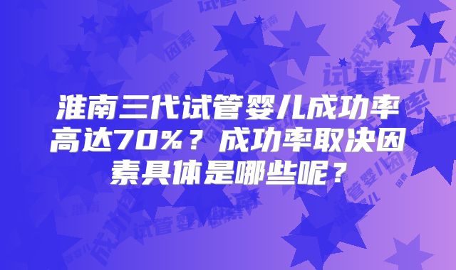 淮南三代试管婴儿成功率高达70%？成功率取决因素具体是哪些呢？