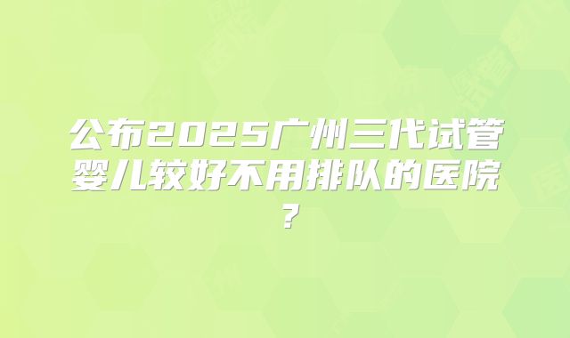 公布2025广州三代试管婴儿较好不用排队的医院？