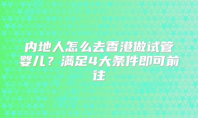 内地人怎么去香港做试管婴儿？满足4大条件即可前往