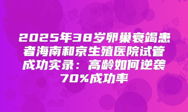 2025年38岁卵巢衰竭患者海南和京生殖医院试管成功实录:高龄如何逆袭70%成功率