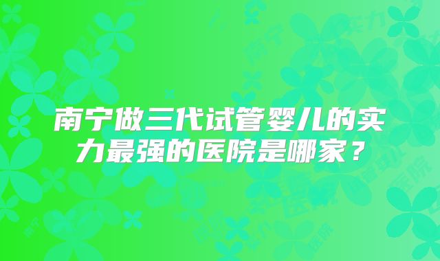 南宁做三代试管婴儿的实力最强的医院是哪家?