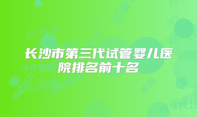 长沙市第三代试管婴儿医院排名前十名