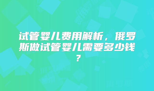 试管婴儿费用解析,俄罗斯做试管婴儿需要多少钱?