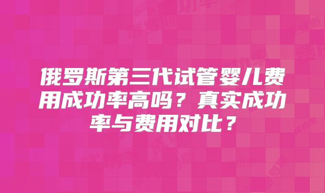 俄罗斯第三代试管婴儿费用成功率高吗?真实成功率与费用对比?