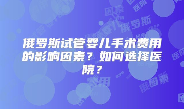 俄罗斯试管婴儿手术费用的影响因素？如何选择医院？