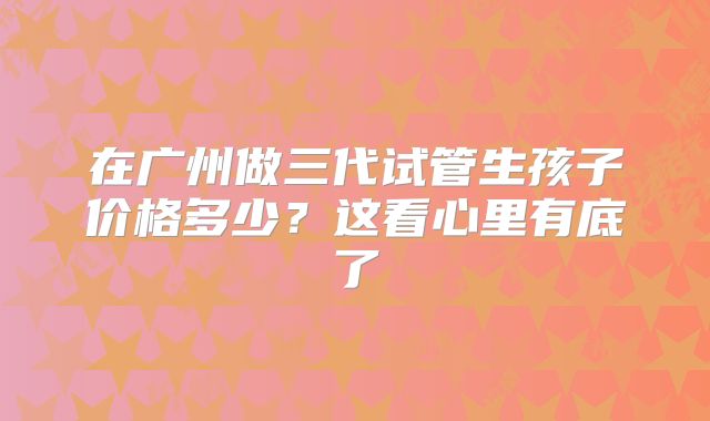 在广州做三代试管生孩子价格多少?这看心里有底了