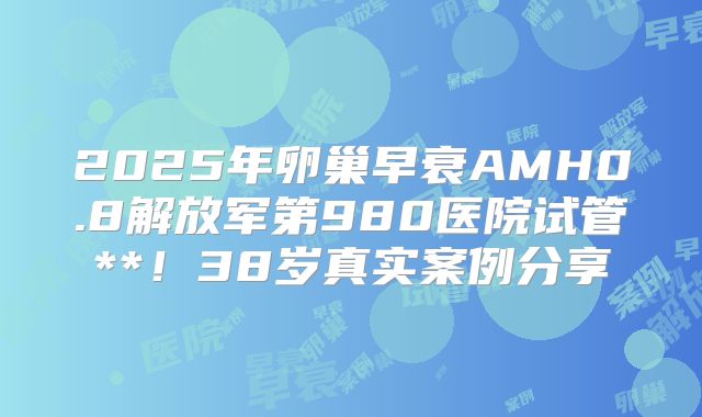 2025年卵巢早衰AMH0.8解放军第980医院试管**!38岁真实案例分享