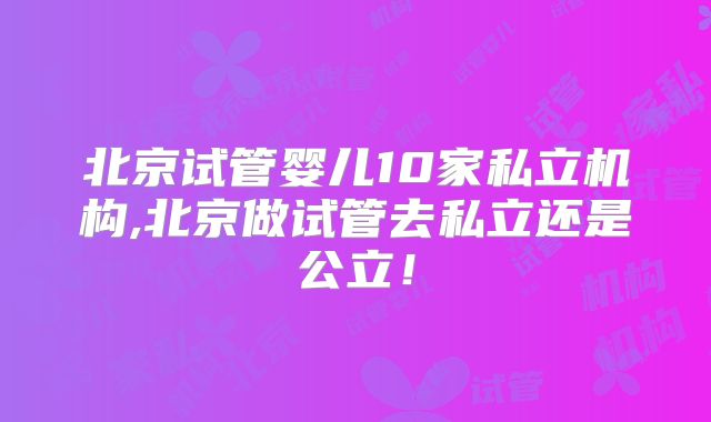 北京试管婴儿10家私立机构,北京做试管去私立还是公立!
