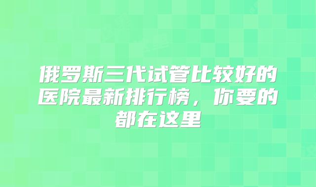 俄罗斯三代试管比较好的医院最新排行榜,你要的都在这里