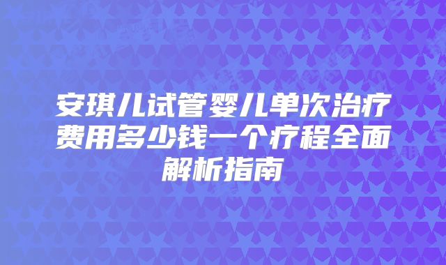 安琪儿试管婴儿单次治疗费用多少钱一个疗程全面解析指南