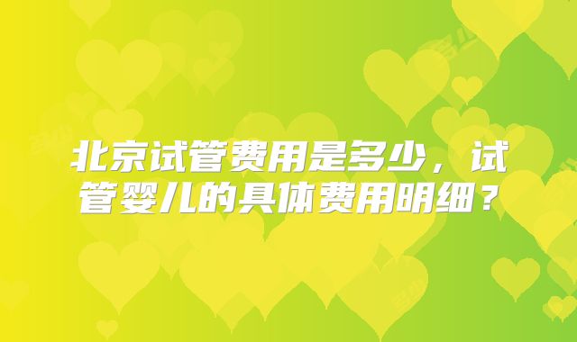 北京试管费用是多少,试管婴儿的具体费用明细?