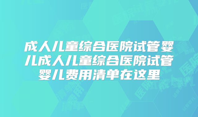 成人儿童综合医院试管婴儿成人儿童综合医院试管婴儿费用清单在这里