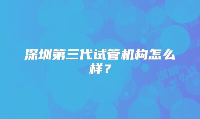 深圳第三代试管机构怎么样？