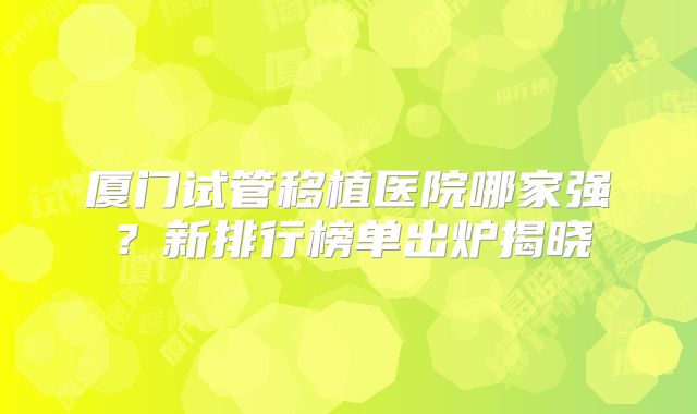 厦门试管移植医院哪家强?新排行榜单出炉揭晓
