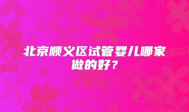 北京顺义区试管婴儿哪家做的好？