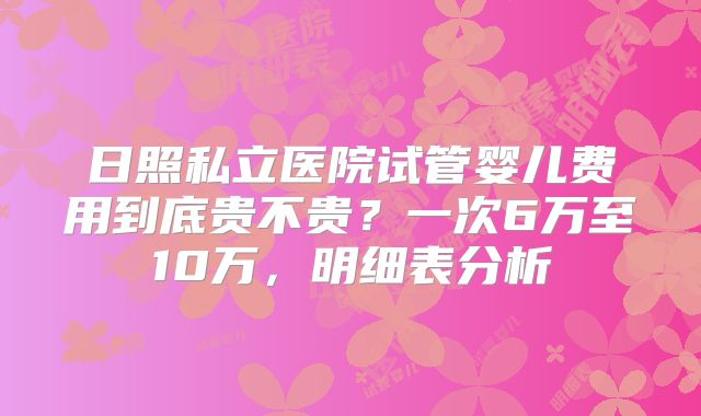 日照私立医院试管婴儿费用到底贵不贵？一次6万至10万，明细表分析