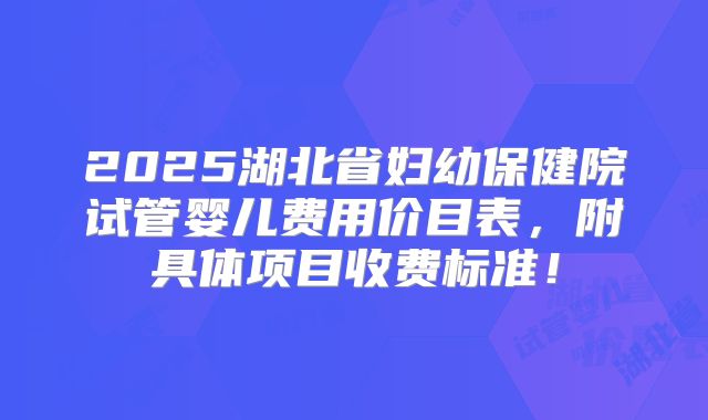 2025湖北省妇幼保健院试管婴儿费用价目表，附具体项目收费标准！