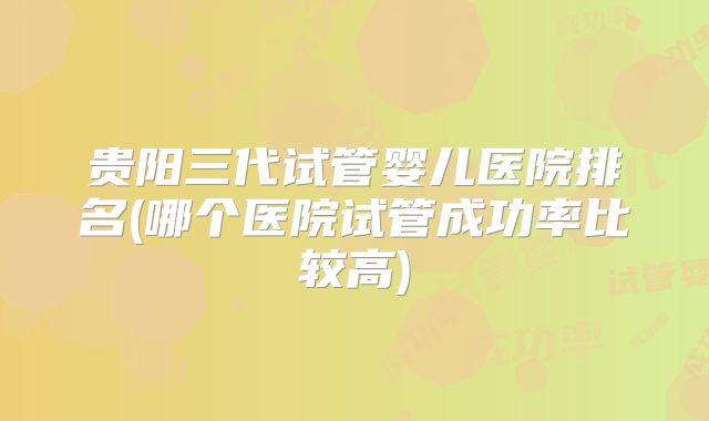 贵阳三代试管婴儿医院排名(哪个医院试管成功率比较高)