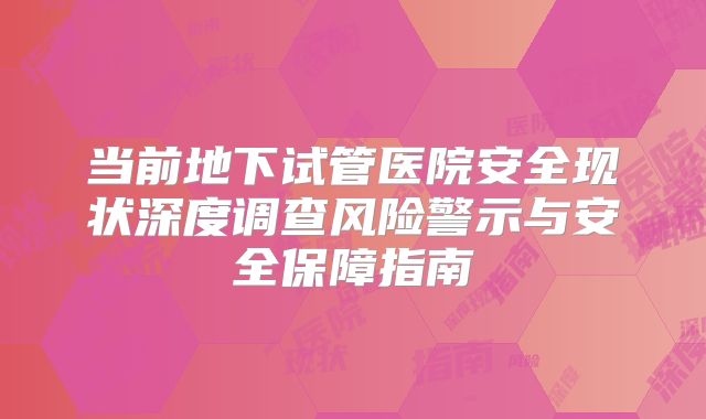 当前地下试管医院安全现状深度调查风险警示与安全保障指南