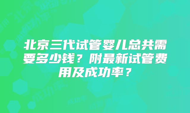 北京三代试管婴儿总共需要多少钱?附最新试管费用及成功率?