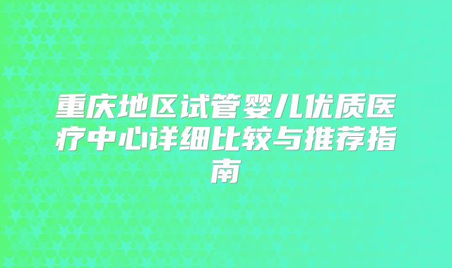 重庆地区试管婴儿优质医疗中心详细比较与推荐指南
