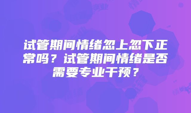 试管期间情绪忽上忽下正常吗？试管期间情绪是否需要专业干预？