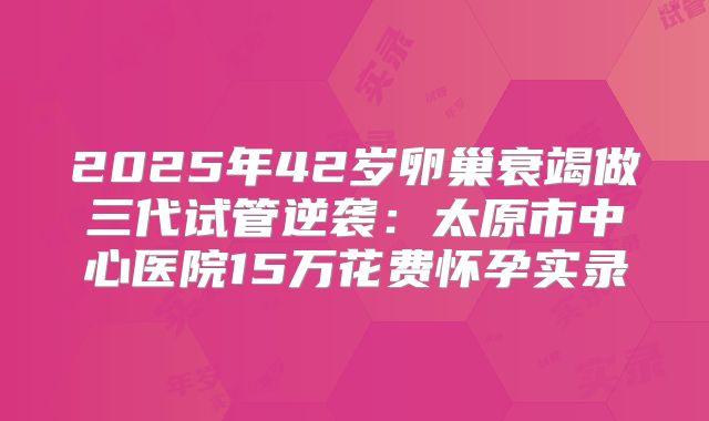 2025年42岁卵巢衰竭做三代试管逆袭:太原市中心医院15万花费怀孕实录