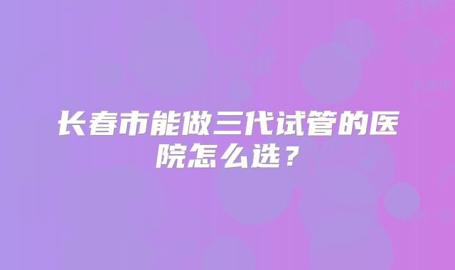 长春市能做三代试管的医院怎么选？