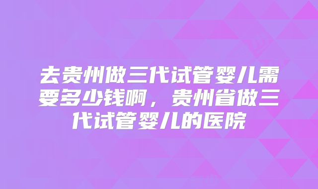 去贵州做三代试管婴儿需要多少钱啊，贵州省做三代试管婴儿的医院
